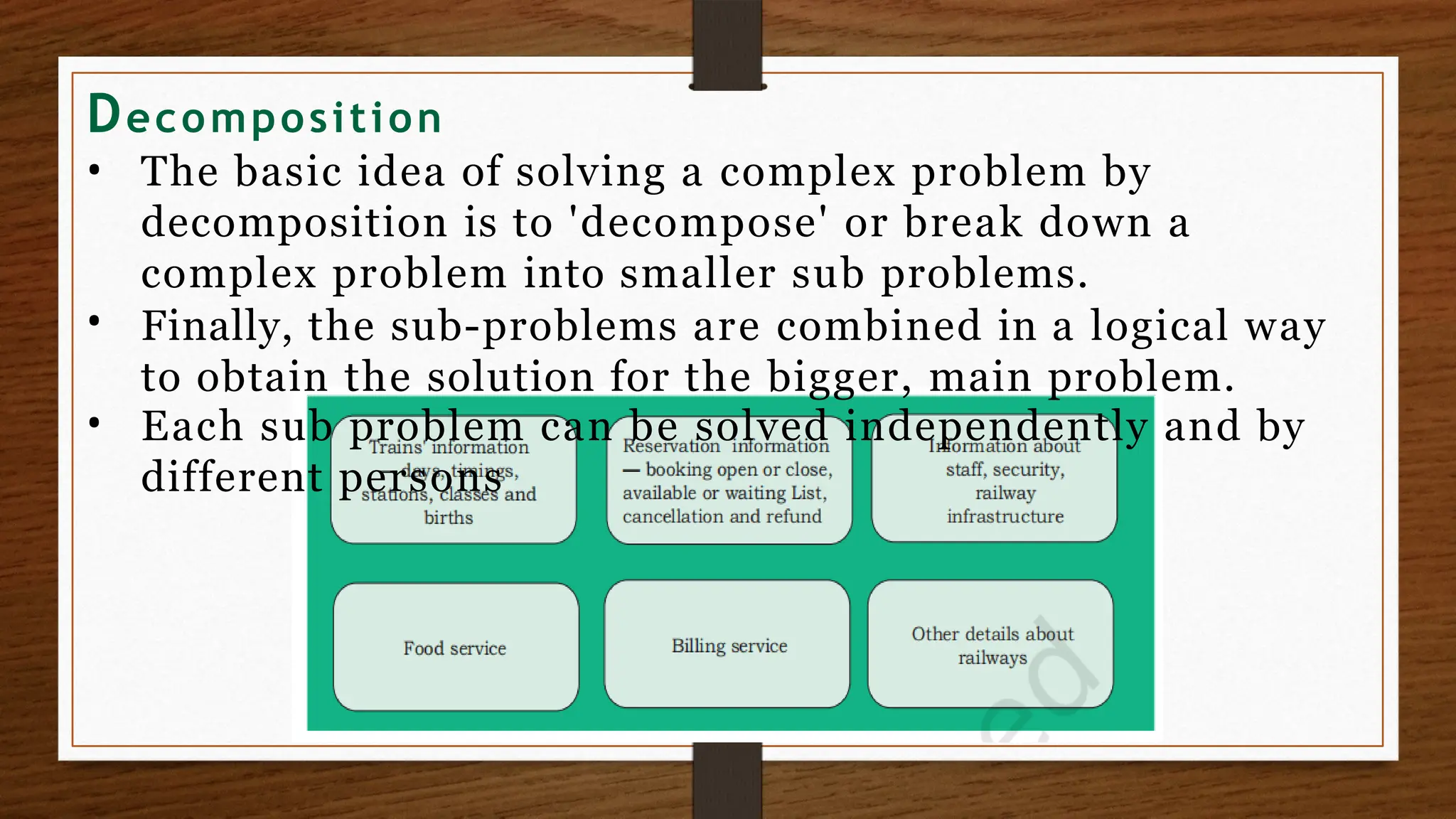 Decomposition
•
•
• The basic idea of solving a complex problem by
decomposition is to 'decompose' or break down a
complex problem into smaller sub problems.
Finally, the sub-problems are combined in a logical way
to obtain the solution for the bigger, main problem.
Each sub problem can be solved independently and by
different persons
 