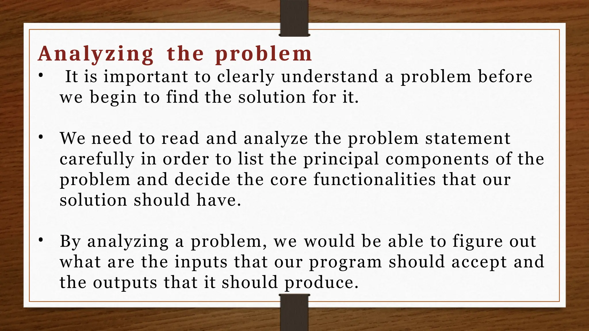 Analyzing the problem
• It is important to clearly understand a problem before
we begin to find the solution for it.
• We need to read and analyze the problem statement
carefully in order to list the principal components of the
problem and decide the core functionalities that our
solution should have.
• By analyzing a problem, we would be able to figure out
what are the inputs that our program should accept and
the outputs that it should produce.
 