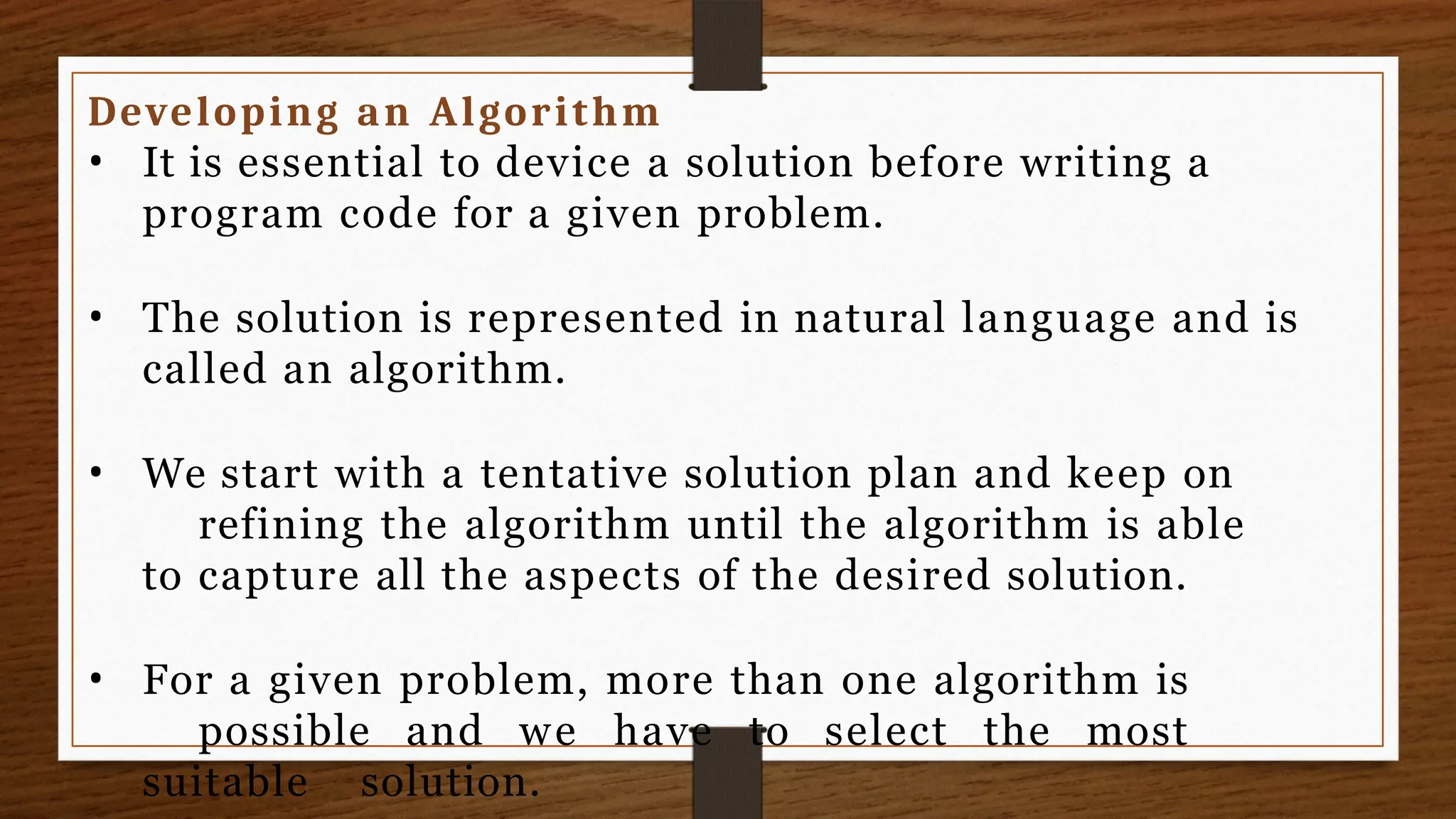 Developing an Algorithm
• It is essential to device a solution before writing a
program code for a given problem.
• The solution is represented in natural language and is
called an algorithm.
• We start with a tentative solution plan and keep on
refining the algorithm until the algorithm is able
to capture all the aspects of the desired solution.
• For a given problem, more than one algorithm is
possible and we have to select the most
suitable solution.
 