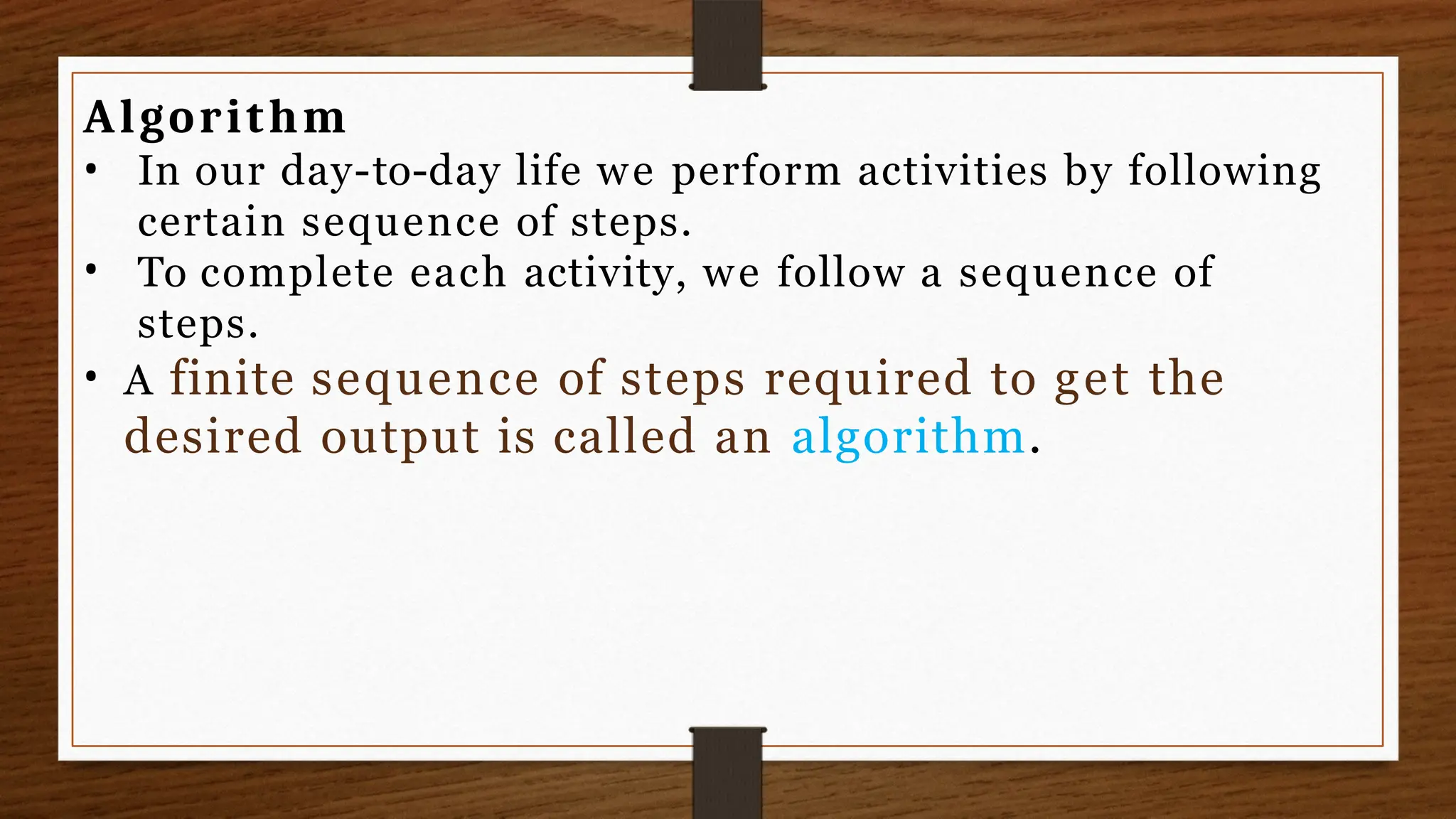 Algorithm
•
• In our day-to-day life we perform activities by following
certain sequence of steps.
To complete each activity, we follow a sequence of
steps.
• A finite sequence of steps required to get the
desired output is called an algorithm.
 