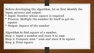 Before developing the algorithm, let us first identify the
input, process and output:
• Input: Number whose square is required
• Process: Multiply the number by itself to get its
square
• Output: Square of the number
Algorithm to find square of a number.
Step 1: Input a number and store it to num
Step 2: Compute num * num and store it in square
Step 3: Print square
 