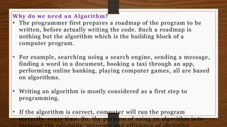 Why do we need an Algorithm?
• The programmer first prepares a roadmap of the program to be
written, before actually writing the code. Such a roadmap is
nothing but the algorithm which is the building block of a
computer program.
• For example, searching using a search engine, sending a message,
finding a word in a document, booking a taxi through an app,
performing online banking, playing computer games, all are based
on algorithms.
• Writing an algorithm is mostly considered as a first step to
programming.
• If the algorithm is correct, computer will run the program
correctly, every time. So, the purpose of using an algorithm is to
 