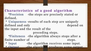 Characteristics of a good algorithm
•Precision -the steps are precisely stated or
defined.
• Uniqueness -results of each step are uniquely
depend on
defined and only
the input and the result of the
preceding steps.
•Finiteness -the algorithm always stops after a
finite number of steps.
• Input
• Output
-the algorithm receives some input.
-the algorithm produces some output.
 