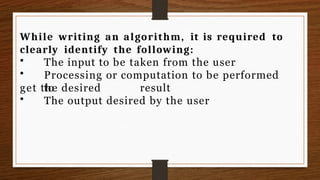 While writing an algorithm, it is required to
clearly identify the following:
• The input to be taken from the user
• Processing or computation to be performed
to
get the desired result
• The output desired by the user
 