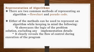 Representation of Algorithms
❖ There are two common methods of representing an
algorithm —flowchart and pseudo code.
❖ Either of the methods can be used to represent an
algorithm while keeping in mind the following:
•It showcases the logic of the problem
solution, excluding any implementation details
• It clearly reveals the flow of control during
execution of the program
 