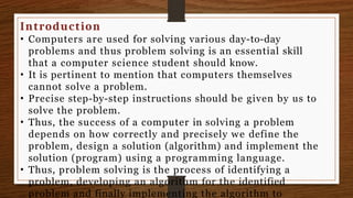 Introduction
• Computers are used for solving various day-to-day
problems and thus problem solving is an essential skill
that a computer science student should know.
• It is pertinent to mention that computers themselves
cannot solve a problem.
• Precise step-by-step instructions should be given by us to
solve the problem.
• Thus, the success of a computer in solving a problem
depends on how correctly and precisely we define the
problem, design a solution (algorithm) and implement the
solution (program) using a programming language.
• Thus, problem solving is the process of identifying a
problem, developing an algorithm for the identified
problem and finally implementing the algorithm to
 