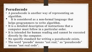 Pseudocode
• A pseudocode is another way of representing an
algorithm.
• It is considered as a non-formal language that
helps programmers to write algorithm.
• It is a detailed description of instructions that a
computer must follow in a particular order.
• It is intended for human reading and cannot be executed
directly by the computer.
• No specific standard for writing a pseudocode exists.
• The word “pseudo” means “not real,” so “pseudocode”
means “not real code”.
 