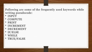 Following are some of the frequently used keywords while
writing pseudocode:
• INPUT
• COMPUTE
• PRINT
• INCREMENT
• DECREMENT
• IF/ELSE
• WHILE
• TRUE/FALSE
 