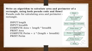 Write an algorithm to calculate area and perimeter of a
rectangle, using both pseudo code and flowchart.
Pseudo code for calculating area and perimeter of a
rectangle.
INPUT length
INPUT breadth
COMPUTE Area = length * breadth
PRINT Area
COMPUTE Perim = 2 * (length + breadth)
PRINT Perim
 