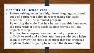 Benefits of Pseudo code
•
•
• Before writing codes in a high level language, a pseudo
code of a program helps in representing the basic
functionality of the intended program.
By writing the code first in a human readable language,
the programmer safeguards against leaving out any
important step.
Besides, for non-programmers, actual programs are
difficult to read and understand, but pseudo code helps
them to review the steps to confirm that the proposed
implementation is going to achieve the desire output.
 
