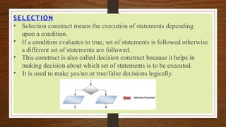 SELECTION
•
•
•
• Selection construct means the execution of statements depending
upon a condition.
If a condition evaluates to true, set of statements is followed otherwise
a different set of statements are followed.
This construct is also called decision construct because it helps in
making decision about which set of statements is to be executed.
It is used to make yes/no or true/false decisions logically.
 