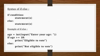 Syntax of if else :
if condition:
statement(s)
else:
statement(s)
Example of if else :
age = int(input("Enter your age: "))
if age > = 18:
print("Eligible to vote")
else:
print("Not eligible to vote")
 