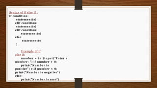 Syntax of if else if :
if condition:
statement(s)
elif condition:
statement(s)
elif condition:
statement(s)
else:
statement(s
)
Example of if
else if:
number = int(input("Enter a
number: ") if number > 0:
print("Number is
positive") elif number < 0:
print("Number is negative")
else:
print("Number is zero")
 