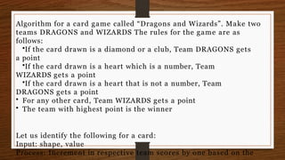 Algorithm for a card game called “Dragons and Wizards”. Make two
teams DRAGONS and WIZARDS The rules for the game are as
follows:
•If the card drawn is a diamond or a club, Team DRAGONS gets
a point
•If the card drawn is a heart which is a number, Team
WIZARDS gets a point
•If the card drawn is a heart that is not a number, Team
DRAGONS gets a point
• For any other card, Team WIZARDS gets a point
• The team with highest point is the winner
Let us identify the following for a card:
Input: shape, value
Process: Increment in respective team scores by one based on the
 