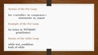 Syntax of the For Loop:
for <variable> in <sequence>:
statements to_repeat
Example of the For Loop:
for letter in 'PYTHON':
print(letter)
Syntax of the while Loop:
while test_condition:
body of while
 