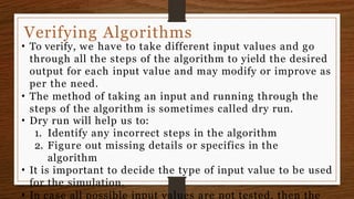 Verifying Algorithms
• To verify, we have to take different input values and go
through all the steps of the algorithm to yield the desired
output for each input value and may modify or improve as
per the need.
• The method of taking an input and running through the
steps of the algorithm is sometimes called dry run.
• Dry run will help us to:
1. Identify any incorrect steps in the algorithm
2. Figure out missing details or specifics in the
algorithm
• It is important to decide the type of input value to be used
for the simulation.
• In case all possible input values are not tested, then the
 