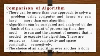 Comparison of Algorithm
• There can be more than one approach to solve a
problem using computer and hence we can
have more than one algorithm.
• Algorithms can be compared and analysed on the
basis of the amount of processing time they
need to run and the amount of memory that is
needed to execute the algorithm. These are
termed as time complexity and space
complexity, respectively.
• The choice of an algorithm over another is done
depending on how efficient they are in terms of
 