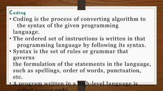 Coding
• Coding is the process of converting algorithm to
the syntax of the given programming
language.
• The ordered set of instructions is written in that
programming language by following its syntax.
• Syntax is the set of rules or grammar that
governs
the formulation of the statements in the language,
such as spellings, order of words, punctuation,
etc.
• A program written in a high-level language is
 
