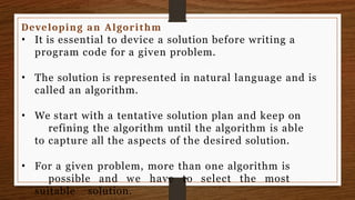 Developing an Algorithm
• It is essential to device a solution before writing a
program code for a given problem.
• The solution is represented in natural language and is
called an algorithm.
• We start with a tentative solution plan and keep on
refining the algorithm until the algorithm is able
to capture all the aspects of the desired solution.
• For a given problem, more than one algorithm is
possible and we have to select the most
suitable solution.
 