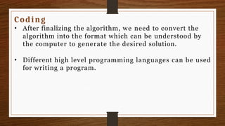 Coding
• After finalizing the algorithm, we need to convert the
algorithm into the format which can be understood by
the computer to generate the desired solution.
• Different high level programming languages can be used
for writing a program.
 