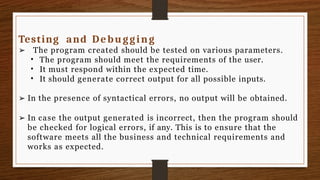 Testing and Debugging
➢ The program created should be tested on various parameters.
•
•
•
The program should meet the requirements of the user.
It must respond within the expected time.
It should generate correct output for all possible inputs.
➢ In the presence of syntactical errors, no output will be obtained.
➢ In case the output generated is incorrect, then the program should
be checked for logical errors, if any. This is to ensure that the
software meets all the business and technical requirements and
works as expected.
 