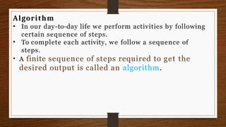 Algorithm
•
• In our day-to-day life we perform activities by following
certain sequence of steps.
To complete each activity, we follow a sequence of
steps.
• A finite sequence of steps required to get the
desired output is called an algorithm.
 