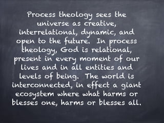 Process theology sees the
         universe as creative,
   interrelational, dynamic, and
  open to the future. In process
    theology, God is relational,
 present in every moment of our
    lives and in all entities and
   levels of being. The world is
interconnected, in effect a giant
 ecosystem where what harms or
blesses one, harms or blesses all.
 