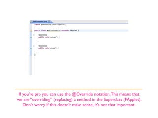 If you’re pro you can use the @Override notation. This means that
we are “overriding” (replacing) a method in the Superclass (PApplet).
    Don’t worry if this doesn’t make sense, it’s not that important.
 