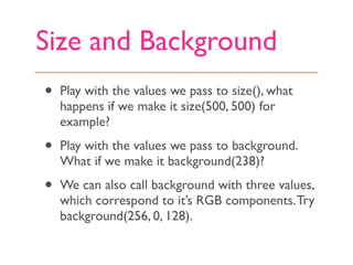 Size and Background
•   Play with the values we pass to size(), what
    happens if we make it size(500, 500) for
    example?

•   Play with the values we pass to background.
    What if we make it background(238)?

•   We can also call background with three values,
    which correspond to it’s RGB components. Try
    background(256, 0, 128).
 