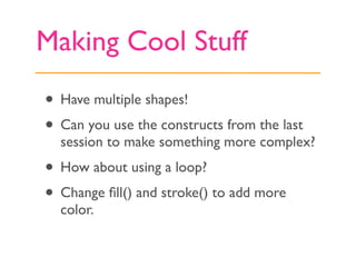 Making Cool Stuff
• Have multiple shapes!
• Can you use the constructs from the last
  session to make something more complex?
• How about using a loop?
• Change ﬁll() and stroke() to add more
  color.
 