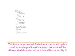 This is our draw method. Each time it runs. it will update
 x and y - so the position of the object we draw will be
different. And the color will be a little different too. Try it!
 