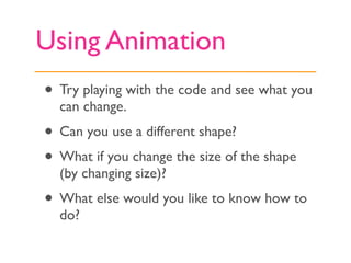 Using Animation
• Try playing with the code and see what you
  can change.
• Can you use a different shape?
• What if you change the size of the shape
  (by changing size)?
• What else would you like to know how to
  do?
 