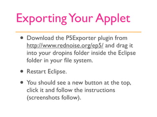 Exporting Your Applet
• Download the P5Exporter plugin from
  http://www.rednoise.org/ep5/ and drag it
  into your dropins folder inside the Eclipse
  folder in your ﬁle system.
• Restart Eclipse.
• You should see a new button at the top,
  click it and follow the instructions
  (screenshots follow).
 