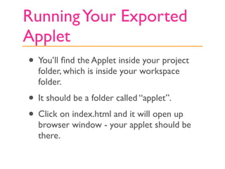 Running Your Exported
Applet
• You’ll ﬁnd the Applet inside your project
  folder, which is inside your workspace
  folder.
• It should be a folder called “applet”.
• Click on index.html and it will open up
  browser window - your applet should be
  there.
 