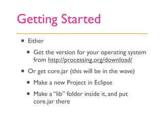 Getting Started
• Either
  • Get the version for your operating system
    from http://processing.org/download/
• Or get core.jar (this will be in the wave)
  • Make a new Project in Eclipse
  • Make a “lib” folder inside it, and put
    core.jar there
 