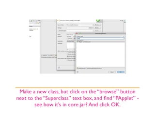 Make a new class, but click on the “browse” button
next to the “Superclass” text box, and ﬁnd “PApplet” -
        see how it’s in core.jar? And click OK.
 