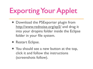 Exporting Your Applet
• Download the P5Exporter plugin from
  http://www.rednoise.org/ep5/ and drag it
  into your dropins...