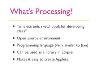 What’s Processing?
• “an electronic sketchbook for developing
  ideas”
• Open source environment
• Programming language (v...