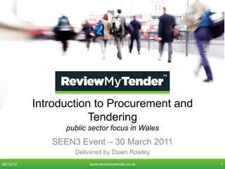Introduction to Procurement and
                      Tendering
                 public sector focus in Wales
              SEEN3 Event – 30 March 2011
                   Delivered by Dawn Rowley
06/12/12                www.reviewmytender.co.uk   1
 