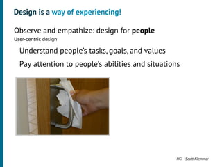Design is a way of experiencing!

•




    Observe and empathize: design for people
    User-centric design
     •




         Understand people’s tasks, goals, and values
     •




         Pay attention to people’s abilities and situations




                                                         HCI - Scott Klemmer
 