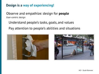 Design is a way of experiencing!

•




    Observe and empathize: design for people
    User-centric design
     •




         Understand people’s tasks, goals, and values
     •




         Pay attention to people’s abilities and situations




                                                         HCI - Scott Klemmer
 