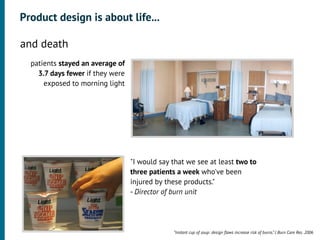 Product design is about life...

•




    and death
      patients stayed an average of
        3.7 days fewer if they were
          exposed to morning light




                                      "I would say that we see at least two to
                                      three patients a week who've been
                                      injured by these products."
                                      - Director of burn unit




                                                   “Instant cup of soup: design ﬂaws increase risk of burns.” J Burn Care Res. 2006
 