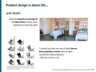 Product design is about life...

•




    and death
      patients stayed an average of
        3.7 days fewer if they were
          exposed to morning light




                                      "I would say that we see at least two to
                                      three patients a week who've been
                                      injured by these products."
                                      - Director of burn unit




                                                   “Instant cup of soup: design ﬂaws increase risk of burns.” J Burn Care Res. 2006
 