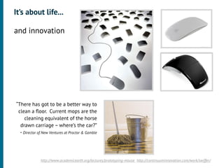 It’s about life...

•




    and innovation
•




    “There has got to be a better way to
     clean a ﬂoor. Current mops are the
         cleaning equivalent of the horse
      drawn carriage – where’s the car?”
      - Director of New Ventures at Proctor & Gamble




                  http://www.academicearth.org/lectures/prototyping-mouse http://continuuminnovation.com/work/swiffer/
 