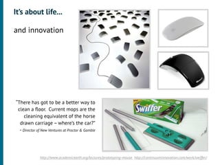 It’s about life...

•




    and innovation
•




    “There has got to be a better way to
     clean a ﬂoor. Current mops are the
         cleaning equivalent of the horse
      drawn carriage – where’s the car?”
      - Director of New Ventures at Proctor & Gamble




                  http://www.academicearth.org/lectures/prototyping-mouse http://continuuminnovation.com/work/swiffer/
 