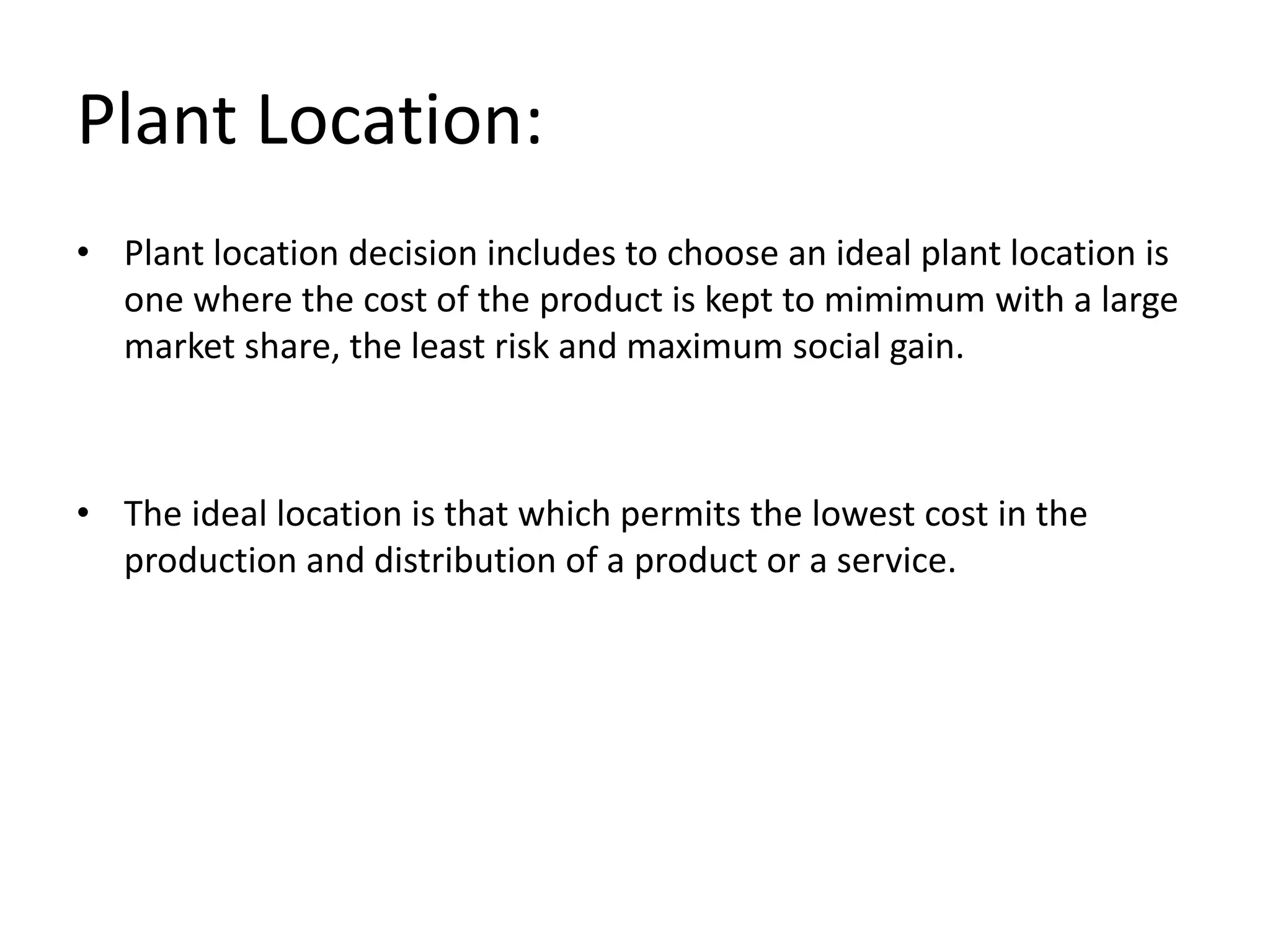 Plant Location:
• Plant location decision includes to choose an ideal plant location is
one where the cost of the product is kept to mimimum with a large
market share, the least risk and maximum social gain.
• The ideal location is that which permits the lowest cost in the
production and distribution of a product or a service.
 