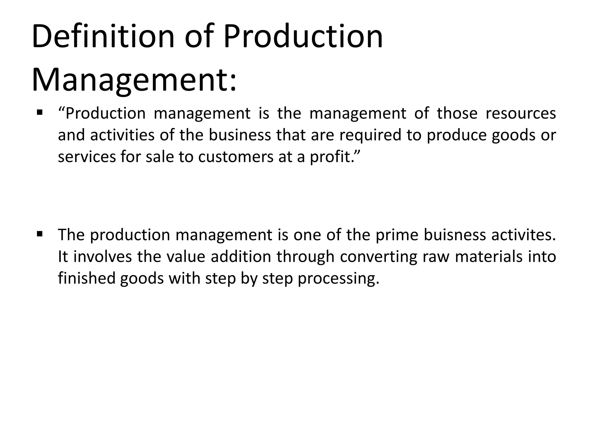 Definition of Production
Management:
 “Production management is the management of those resources
and activities of the business that are required to produce goods or
services for sale to customers at a profit.”
 The production management is one of the prime buisness activites.
It involves the value addition through converting raw materials into
finished goods with step by step processing.
 