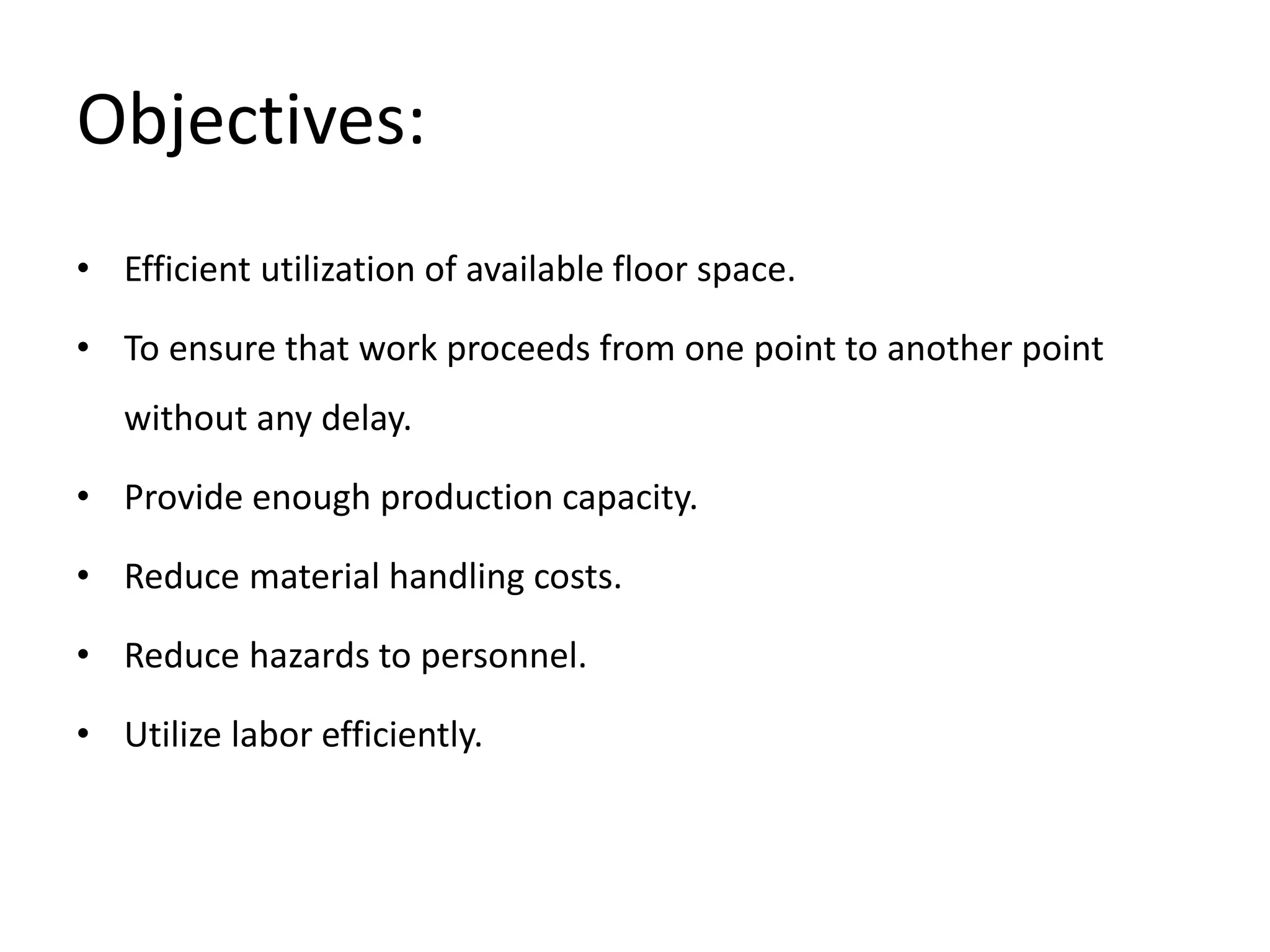 Objectives:
• Efficient utilization of available floor space.
• To ensure that work proceeds from one point to another point
without any delay.
• Provide enough production capacity.
• Reduce material handling costs.
• Reduce hazards to personnel.
• Utilize labor efficiently.
 
