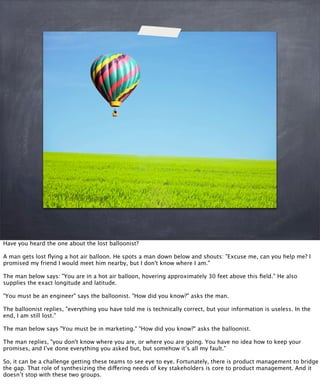 Have you heard the one about the lost balloonist?
A man gets lost ﬂying a hot air balloon. He spots a man down below and shouts: "Excuse me, can you help me? I
promised my friend I would meet him nearby, but I don't know where I am."
The man below says: "You are in a hot air balloon, hovering approximately 30 feet above this ﬁeld.” He also
supplies the exact longitude and latitude.
"You must be an engineer" says the balloonist. "How did you know?" asks the man.
The balloonist replies, "everything you have told me is technically correct, but your information is useless. In the
end, I am still lost."
The man below says "You must be in marketing." "How did you know?" asks the balloonist.
The man replies, "you don't know where you are, or where you are going. You have no idea how to keep your
promises, and I’ve done everything you asked but, but somehow it’s all my fault."
So, it can be a challenge getting these teams to see eye to eye. Fortunately, there is product management to bridge
the gap. That role of synthesizing the differing needs of key stakeholders is core to product management. And it
doesn’t stop with these two groups.
 