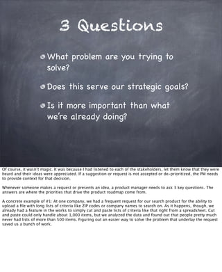 3 Questions
What problem are you trying to
solve?
Does this serve our strategic goals?
Is it more important than what
we’re already doing?
Of course, it wasn’t magic. It was because I had listened to each of the stakeholders, let them know that they were
heard and their ideas were appreciated. If a suggestion or request is not accepted or de-prioritized, the PM needs
to provide context for that decision.
Whenever someone makes a request or presents an idea, a product manager needs to ask 3 key questions. The
answers are where the priorities that drive the product roadmap come from.
A concrete example of #1: At one company, we had a frequent request for our search product for the ability to
upload a ﬁle with long lists of criteria like ZIP codes or company names to search on. As it happens, though, we
already had a feature in the works to simply cut and paste lists of criteria like that right from a spreadsheet. Cut
and paste could only handle about 1,000 items, but we analyzed the data and found out that people pretty much
never had lists of more than 500 items. Figuring out an easier way to solve the problem that underlay the request
saved us a bunch of work.
 